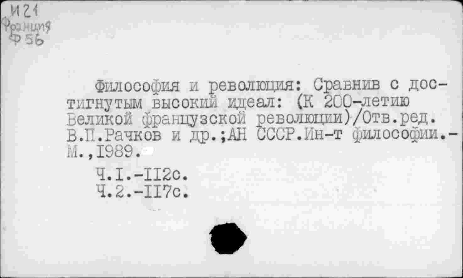 ﻿философия и революция: Сравнив с дос тигнутым высокий идеал: (К 200-летию Великой французской революции)/Отв.ред. В.П.Рачков и др.;АН СССР.Ин-т философии М.,1989.
4.1.	-112с.
4.2.	-117с.